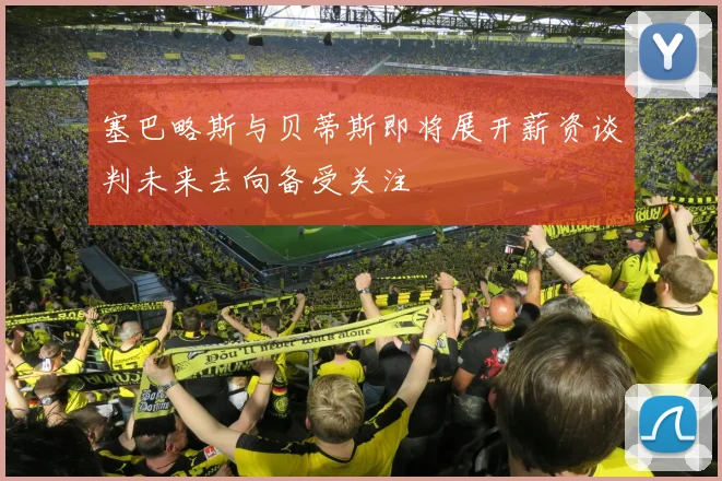 塞巴略斯与贝蒂斯即将展开薪资谈判未来去向备受关注
