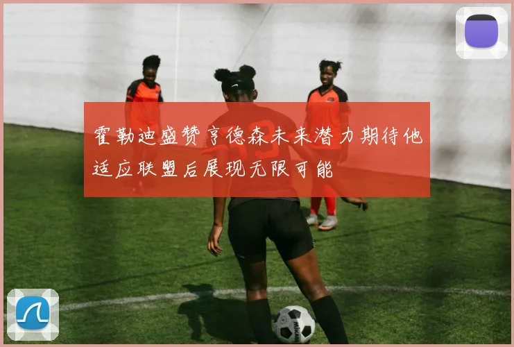 霍勒迪盛赞亨德森未来潜力期待他适应联盟后展现无限可能