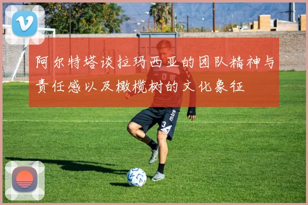 阿尔特塔谈拉玛西亚的团队精神与责任感以及橄榄树的文化象征