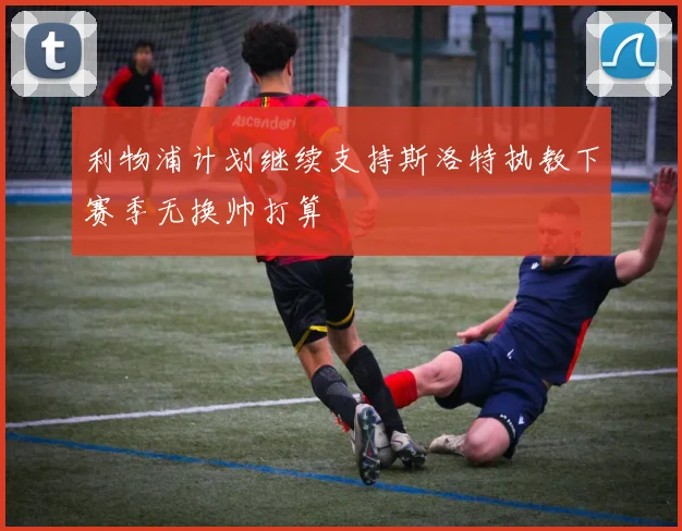 利物浦计划继续支持斯洛特执教下赛季无换帅打算