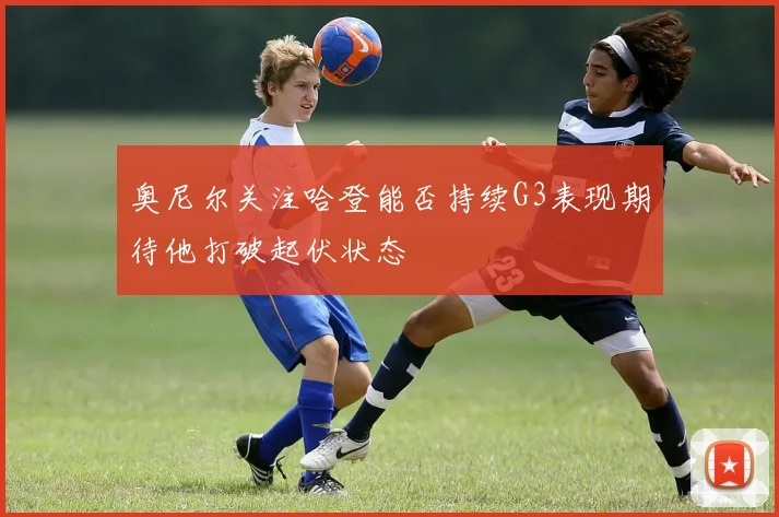 奥尼尔关注哈登能否持续G3表现期待他打破起伏状态