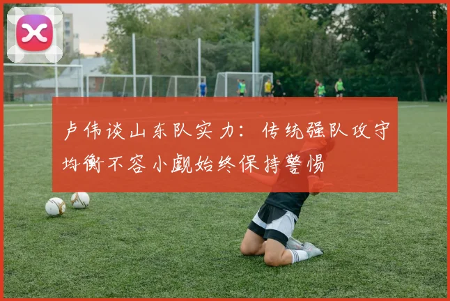 卢伟谈山东队实力：传统强队攻守均衡不容小觑始终保持警惕