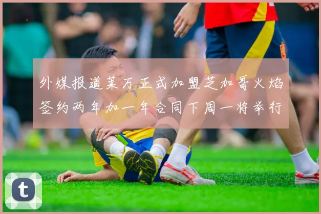 外媒报道莱万正式加盟芝加哥火焰签约两年加一年合同下周一将举行亮相仪式