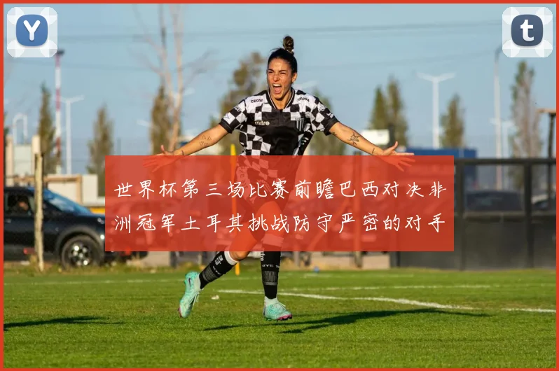 世界杯第三场比赛前瞻巴西对决非洲冠军土耳其挑战防守严密的对手