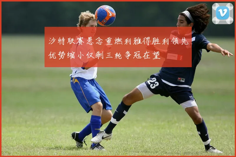 沙特联赛悬念重燃利雅得胜利领先优势缩小仅剩三轮争冠在望