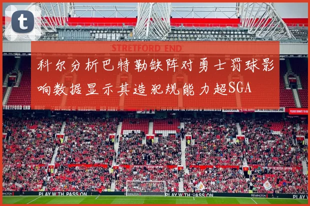 科尔分析巴特勒缺阵对勇士罚球影响数据显示其造犯规能力超SGA