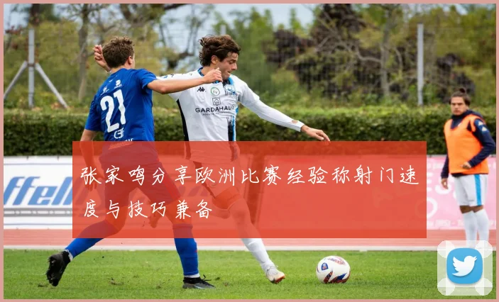 张家鸣分享欧洲比赛经验称射门速度与技巧兼备