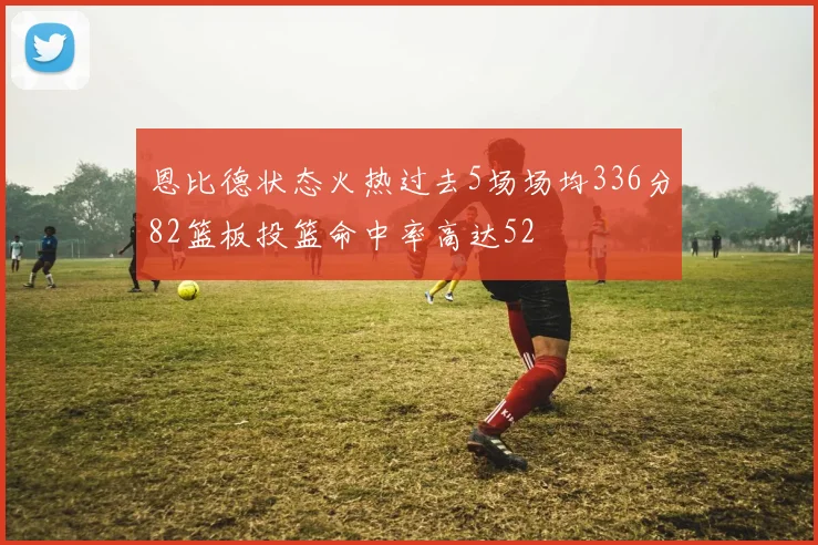 恩比德状态火热过去5场场均336分82篮板投篮命中率高达52